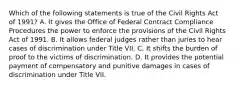 Which of the following statements is true of the Civil Rights Act of 1991? A. It gives the Office of Federal Contract Compliance Procedures the power to enforce the provisions of the Civil Rights Act of 1991. B. It allows federal judges rather than juries to hear cases of discrimination under Title VII. C. It shifts the burden of proof to the victims of discrimination. D. It provides the potential payment of compensatory and punitive damages in cases of discrimination under Title VII.