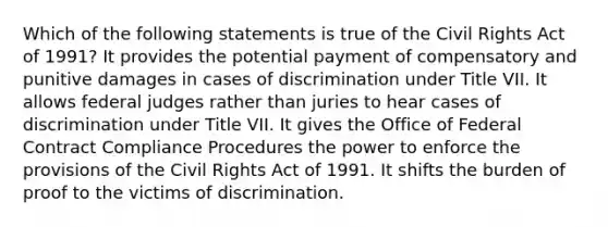 Which of the following statements is true of the Civil Rights Act of 1991? It provides the potential payment of compensatory and punitive damages in cases of discrimination under Title VII. It allows federal judges rather than juries to hear cases of discrimination under Title VII. It gives the Office of Federal Contract Compliance Procedures the power to enforce the provisions of the Civil Rights Act of 1991. It shifts the burden of proof to the victims of discrimination.