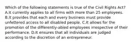 Which of the following statements is true of the Civil Rights Act? A.It currently applies to all firms with more than 25 employees. B.It provides that each and every business must provide unfettered access to all disabled people. C.It allows for the promotion of the differently-abled employees irrespective of their performance. D.It ensures that all individuals are judged according to the discretion of an entrepreneur.