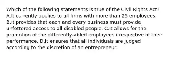 Which of the following statements is true of the Civil Rights Act? A.It currently applies to all firms with more than 25 employees. B.It provides that each and every business must provide unfettered access to all disabled people. C.It allows for the promotion of the differently-abled employees irrespective of their performance. D.It ensures that all individuals are judged according to the discretion of an entrepreneur.