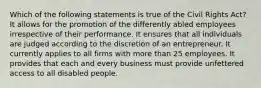 Which of the following statements is true of the Civil Rights Act? It allows for the promotion of the differently abled employees irrespective of their performance. It ensures that all individuals are judged according to the discretion of an entrepreneur. It currently applies to all firms with more than 25 employees. It provides that each and every business must provide unfettered access to all disabled people.