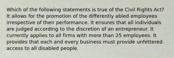 Which of the following statements is true of the Civil Rights Act? It allows for the promotion of the differently abled employees irrespective of their performance. It ensures that all individuals are judged according to the discretion of an entrepreneur. It currently applies to all firms with <a href='https://www.questionai.com/knowledge/keWHlEPx42-more-than' class='anchor-knowledge'>more than</a> 25 employees. It provides that each and every business must provide unfettered access to all disabled people.