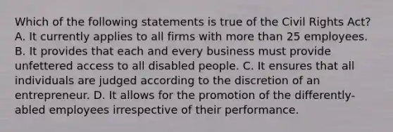 Which of the following statements is true of the Civil Rights Act? A. It currently applies to all firms with more than 25 employees. B. It provides that each and every business must provide unfettered access to all disabled people. C. It ensures that all individuals are judged according to the discretion of an entrepreneur. D. It allows for the promotion of the differently-abled employees irrespective of their performance.