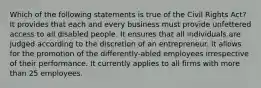 Which of the following statements is true of the Civil Rights Act? It provides that each and every business must provide unfettered access to all disabled people. It ensures that all individuals are judged according to the discretion of an entrepreneur. It allows for the promotion of the differently-abled employees irrespective of their performance. It currently applies to all firms with more than 25 employees.