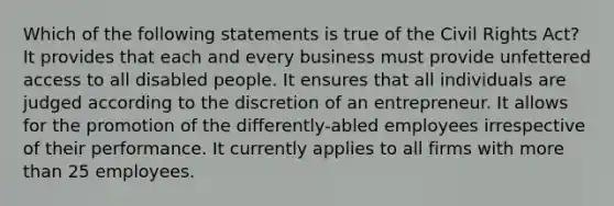 Which of the following statements is true of the Civil Rights Act? It provides that each and every business must provide unfettered access to all disabled people. It ensures that all individuals are judged according to the discretion of an entrepreneur. It allows for the promotion of the differently-abled employees irrespective of their performance. It currently applies to all firms with more than 25 employees.