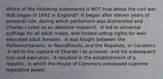 Which of the following statements is NOT true about the civil war that began in 1642 in England? -It began after eleven years of personal rule, during which parliament was dismantled and Charles I ruled as an absolute monarch. -It led to universal suffrage for all adult males, and limited voting rights for well-educated adult females. -It was fought between the Parliamentarians, or Roundheads, and the Royalists, or Cavaliers. -It led to the capture of Charles I as prisoner, and his subsequent trial and execution. -It resulted in the establishment of a republic, in which the House of Commons possessed supreme legislative power.