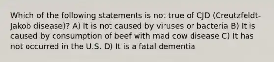 Which of the following statements is not true of CJD (Creutzfeldt-Jakob disease)? A) It is not caused by viruses or bacteria B) It is caused by consumption of beef with mad cow disease C) It has not occurred in the U.S. D) It is a fatal dementia