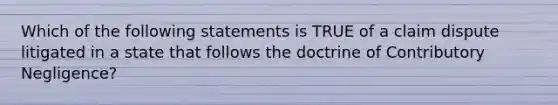 Which of the following statements is TRUE of a claim dispute litigated in a state that follows the doctrine of Contributory Negligence?