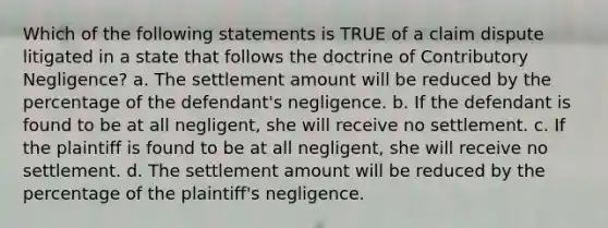 Which of the following statements is TRUE of a claim dispute litigated in a state that follows the doctrine of Contributory Negligence? a. The settlement amount will be reduced by the percentage of the defendant's negligence. b. If the defendant is found to be at all negligent, she will receive no settlement. c. If the plaintiff is found to be at all negligent, she will receive no settlement. d. The settlement amount will be reduced by the percentage of the plaintiff's negligence.