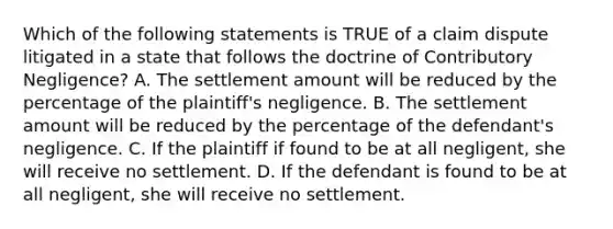 Which of the following statements is TRUE of a claim dispute litigated in a state that follows the doctrine of Contributory Negligence? A. The settlement amount will be reduced by the percentage of the plaintiff's negligence. B. The settlement amount will be reduced by the percentage of the defendant's negligence. C. If the plaintiff if found to be at all negligent, she will receive no settlement. D. If the defendant is found to be at all negligent, she will receive no settlement.