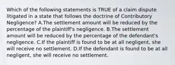 Which of the following statements is TRUE of a claim dispute litigated in a state that follows the doctrine of Contributory Negligence? A.The settlement amount will be reduced by the percentage of the plaintiff's negligence. B.The settlement amount will be reduced by the percentage of the defendant's negligence. C.If the plaintiff is found to be at all negligent, she will receive no settlement. D.If the defendant is found to be at all negligent, she will receive no settlement.