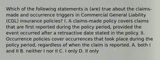 Which of the following statements is (are) true about the claims-made and occurrence triggers in Commercial General Liability (CGL) insurance policies? I. A claims-made policy covers claims that are first reported during the policy period, provided the event occurred after a retroactive date stated in the policy. II. Occurrence policies cover occurrences that took place during the policy period, regardless of when the claim is reported. A. both I and II B. neither I nor II C. I only D. II only