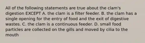 All of the following statements are true about the clam's digestion EXCEPT A. the clam is a filter feeder. B. the clam has a single opening for the entry of food and the exit of digestive wastes. C. the clam is a continuous feeder. D. small food particles are collected on the gills and moved by cilia to the mouth