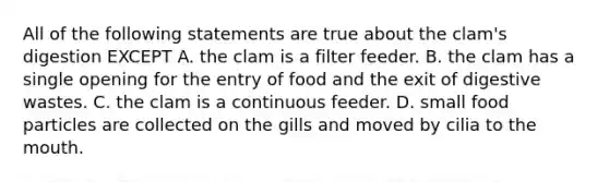 All of the following statements are true about the clam's digestion EXCEPT A. the clam is a filter feeder. B. the clam has a single opening for the entry of food and the exit of digestive wastes. C. the clam is a continuous feeder. D. small food particles are collected on the gills and moved by cilia to the mouth.