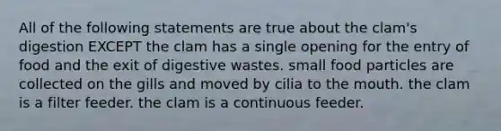 All of the following statements are true about the clam's digestion EXCEPT the clam has a single opening for the entry of food and the exit of digestive wastes. small food particles are collected on the gills and moved by cilia to <a href='https://www.questionai.com/knowledge/krBoWYDU6j-the-mouth' class='anchor-knowledge'>the mouth</a>. the clam is a filter feeder. the clam is a continuous feeder.