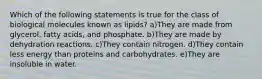 Which of the following statements is true for the class of biological molecules known as lipids? a)They are made from glycerol, fatty acids, and phosphate. b)They are made by dehydration reactions. c)They contain nitrogen. d)They contain less energy than proteins and carbohydrates. e)They are insoluble in water.