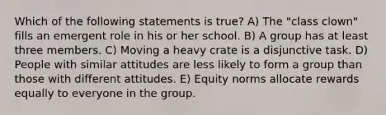 Which of the following statements is true? A) The "class clown" fills an emergent role in his or her school. B) A group has at least three members. C) Moving a heavy crate is a disjunctive task. D) People with similar attitudes are less likely to form a group than those with different attitudes. E) Equity norms allocate rewards equally to everyone in the group.