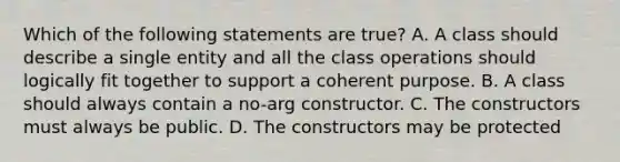 Which of the following statements are true? A. A class should describe a single entity and all the class operations should logically fit together to support a coherent purpose. B. A class should always contain a no-arg constructor. C. The constructors must always be public. D. The constructors may be protected