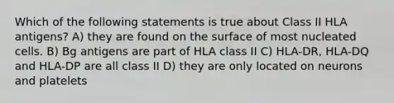 Which of the following statements is true about Class II HLA antigens? A) they are found on the surface of most nucleated cells. B) Bg antigens are part of HLA class II C) HLA-DR, HLA-DQ and HLA-DP are all class II D) they are only located on neurons and platelets