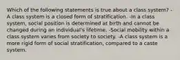 Which of the following statements is true about a class system? -A class system is a closed form of stratification. -In a class system, social position is determined at birth and cannot be changed during an individual's lifetime. -Social mobility within a class system varies from society to society. -A class system is a more rigid form of social stratification, compared to a caste system.