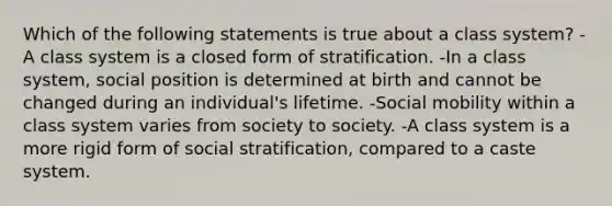 Which of the following statements is true about a class system? -A class system is a closed form of stratification. -In a class system, social position is determined at birth and cannot be changed during an individual's lifetime. -Social mobility within a class system varies from society to society. -A class system is a more rigid form of social stratification, compared to a caste system.