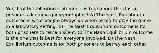 Which of the following statements is true about the classic prisoner's dilemma game/metaphor? A) The Nash Equilibrium outcome is what people always do when asked to play the game in a laboratory setting. B) The Nash Equilibrium outcome is for both prisoners to remain silent. C) The Nash Equilibrium outcome is the one that is best for everyone involved. D) The Nash Equilibrium outcome is for both prisoners to betray each other.