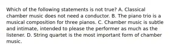 Which of the following statements is not true? A. Classical chamber music does not need a conductor. B. The piano trio is a musical composition for three pianos. C. Chamber music is subtle and intimate, intended to please the performer as much as the listener. D. String quartet is the most important form of chamber music.