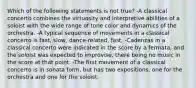 Which of the following statements is not true? -A classical concerto combines the virtuosity and interpretive abilities of a soloist with the wide range of tone color and dynamics of the orchestra. -A typical sequence of movements in a classical concerto is fast, slow, dance-related, fast. -Cadenzas in a classical concerto were indicated in the score by a fermata, and the soloist was expected to improvise, there being no music in the score at that point. -The first movement of a classical concerto is in sonata form, but has two expositions, one for the orchestra and one for the soloist.