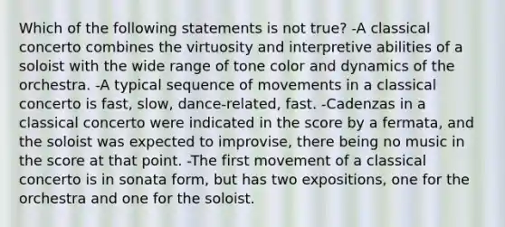 Which of the following statements is not true? -A classical concerto combines the virtuosity and interpretive abilities of a soloist with the wide range of tone color and dynamics of the orchestra. -A typical sequence of movements in a classical concerto is fast, slow, dance-related, fast. -Cadenzas in a classical concerto were indicated in the score by a fermata, and the soloist was expected to improvise, there being no music in the score at that point. -The first movement of a classical concerto is in sonata form, but has two expositions, one for the orchestra and one for the soloist.