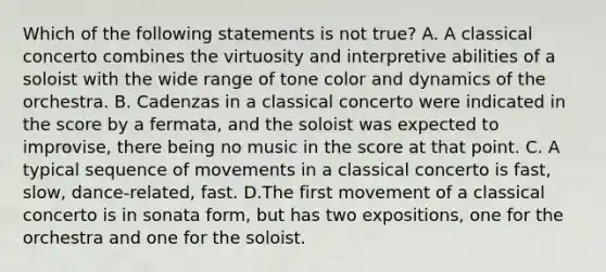 Which of the following statements is not true? A. A classical concerto combines the virtuosity and interpretive abilities of a soloist with the wide range of tone color and dynamics of the orchestra. B. Cadenzas in a classical concerto were indicated in the score by a fermata, and the soloist was expected to improvise, there being no music in the score at that point. C. A typical sequence of movements in a classical concerto is fast, slow, dance-related, fast. D.The first movement of a classical concerto is in sonata form, but has two expositions, one for the orchestra and one for the soloist.