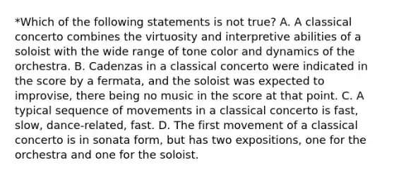 *Which of the following statements is not true? A. A classical concerto combines the virtuosity and interpretive abilities of a soloist with the wide range of tone color and dynamics of the orchestra. B. Cadenzas in a classical concerto were indicated in the score by a fermata, and the soloist was expected to improvise, there being no music in the score at that point. C. A typical sequence of movements in a classical concerto is fast, slow, dance-related, fast. D. The first movement of a classical concerto is in sonata form, but has two expositions, one for the orchestra and one for the soloist.