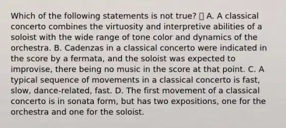 Which of the following statements is not true?  A. A classical concerto combines the virtuosity and interpretive abilities of a soloist with the wide range of tone color and dynamics of the orchestra. B. Cadenzas in a classical concerto were indicated in the score by a fermata, and the soloist was expected to improvise, there being no music in the score at that point. C. A typical sequence of movements in a classical concerto is fast, slow, dance-related, fast. D. The first movement of a classical concerto is in sonata form, but has two expositions, one for the orchestra and one for the soloist.