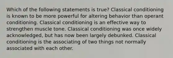 Which of the following statements is true? Classical conditioning is known to be more powerful for altering behavior than operant conditioning. Classical conditioning is an effective way to strengthen muscle tone. Classical conditioning was once widely acknowledged, but has now been largely debunked. Classical conditioning is the associating of two things not normally associated with each other.