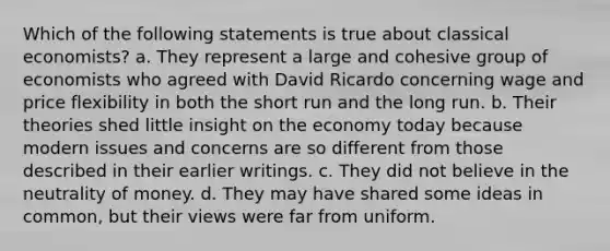 Which of the following statements is true about classical economists? a. They represent a large and cohesive group of economists who agreed with David Ricardo concerning wage and price flexibility in both the short run and the long run. b. Their theories shed little insight on the economy today because modern issues and concerns are so different from those described in their earlier writings. c. They did not believe in the neutrality of money. d. They may have shared some ideas in common, but their views were far from uniform.