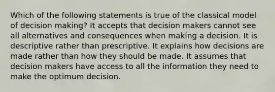 Which of the following statements is true of the classical model of decision making? It accepts that decision makers cannot see all alternatives and consequences when making a decision. It is descriptive rather than prescriptive. It explains how decisions are made rather than how they should be made. It assumes that decision makers have access to all the information they need to make the optimum decision.