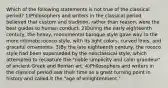 Which of the following statements is not true of the classical period? 1)Philosophers and writers in the classical period believed that custom and tradition, rather than reason, were the best guides to human conduct. 2)During the early eighteenth century, the heavy, monumental baroque style gave way to the more intimate rococo style, with its light colors, curved lines, and graceful ornaments. 3)By the late eighteenth century, the rococo style had been superseded by the neoclassical style, which attempted to recapture the "noble simplicity and calm grandeur" of ancient Greek and Roman art. 4)Philosophers and writers in the classical period saw their time as a great turning point in history and called it the "age of enlightenment."