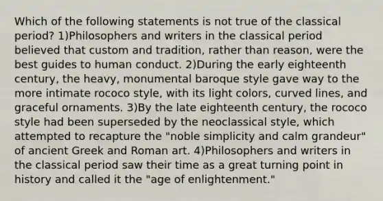 Which of the following statements is not true of the classical period? 1)Philosophers and writers in the classical period believed that custom and tradition, rather than reason, were the best guides to human conduct. 2)During the early eighteenth century, the heavy, monumental baroque style gave way to the more intimate rococo style, with its light colors, curved lines, and graceful ornaments. 3)By the late eighteenth century, the rococo style had been superseded by the neoclassical style, which attempted to recapture the "noble simplicity and calm grandeur" of ancient Greek and Roman art. 4)Philosophers and writers in the classical period saw their time as a great turning point in history and called it the "age of enlightenment."