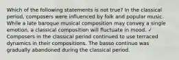 Which of the following statements is not true? In the classical period, composers were influenced by folk and popular music. While a late baroque musical composition may convey a single emotion, a classical composition will fluctuate in mood. ✓ Composers in the classical period continued to use terraced dynamics in their compositions. The basso continuo was gradually abandoned during the classical period.