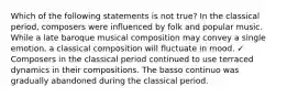 Which of the following statements is not true? In the classical period, composers were influenced by folk and popular music. While a late baroque musical composition may convey a single emotion, a classical composition will fluctuate in mood. ✓ Composers in the classical period continued to use terraced dynamics in their compositions. The basso continuo was gradually abandoned during the classical period.