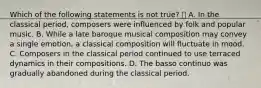 Which of the following statements is not true?  A. In the classical period, composers were influenced by folk and popular music. B. While a late baroque musical composition may convey a single emotion, a classical composition will fluctuate in mood. C. Composers in the classical period continued to use terraced dynamics in their compositions. D. The basso continuo was gradually abandoned during the classical period.