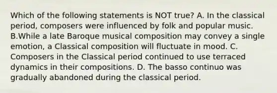 Which of the following statements is NOT true? A. In the classical period, composers were influenced by folk and popular music. B.While a late Baroque musical composition may convey a single emotion, a Classical composition will fluctuate in mood. C. Composers in the Classical period continued to use terraced dynamics in their compositions. D. The basso continuo was gradually abandoned during the classical period.