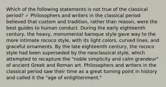 Which of the following statements is not true of the classical period? ✓ Philosophers and writers in the classical period believed that custom and tradition, rather than reason, were the best guides to human conduct. During the early eighteenth century, the heavy, monumental baroque style gave way to the more intimate rococo style, with its light colors, curved lines, and graceful ornaments. By the late eighteenth century, the rococo style had been superseded by the neoclassical style, which attempted to recapture the "noble simplicity and calm grandeur" of ancient Greek and Roman art. Philosophers and writers in the classical period saw their time as a great turning point in history and called it the "age of enlightenment."