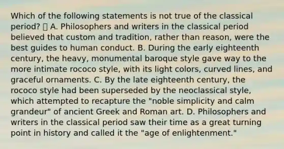 Which of the following statements is not true of the classical period?  A. Philosophers and writers in the classical period believed that custom and tradition, rather than reason, were the best guides to human conduct. B. During the early eighteenth century, the heavy, monumental baroque style gave way to the more intimate rococo style, with its light colors, <a href='https://www.questionai.com/knowledge/k6NAOD2AuR-curved-line' class='anchor-knowledge'>curved line</a>s, and graceful ornaments. C. By the late eighteenth century, the rococo style had been superseded by the neoclassical style, which attempted to recapture the "noble simplicity and calm grandeur" of ancient Greek and Roman art. D. Philosophers and writers in the classical period saw their time as a great turning point in history and called it the "<a href='https://www.questionai.com/knowledge/kbI9RStNVH-age-of-enlightenment' class='anchor-knowledge'>age of enlightenment</a>."