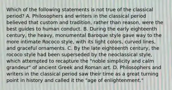 Which of the following statements is not true of the classical period? A. Philosophers and writers in the classical period believed that custom and tradition, rather than reason, were the best guides to human conduct. B. During the early eighteenth century, the heavy, monumental Baroque style gave way to the more intimate Rococo style, with its light colors, curved lines, and graceful ornaments. C. By the late eighteenth century, the rococo style had been superseded by the neoclassical style, which attempted to recapture the "noble simplicity and calm grandeur" of ancient Greek and Roman art. D. Philosophers and writers in the classical period saw their time as a great turning point in history and called it the "age of enlightenment."