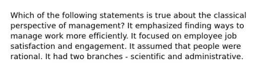 Which of the following statements is true about the classical perspective of management? It emphasized finding ways to manage work more efficiently. It focused on employee job satisfaction and engagement. It assumed that people were rational. It had two branches - scientific and administrative.