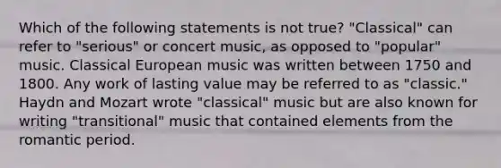 Which of the following statements is not true? "Classical" can refer to "serious" or concert music, as opposed to "popular" music. Classical European music was written between 1750 and 1800. Any work of lasting value may be referred to as "classic." Haydn and Mozart wrote "classical" music but are also known for writing "transitional" music that contained elements from the romantic period.