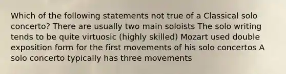 Which of the following statements not true of a Classical solo concerto? There are usually two main soloists The solo writing tends to be quite virtuosic (highly skilled) Mozart used double exposition form for the first movements of his solo concertos A solo concerto typically has three movements