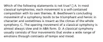 Which of the following statements is not true?  A. In most classical symphonies, each movement is a self-contained composition with its own themes. B. Beethoven's concluding movement of a symphony tends to be triumphant and heroic in character and sometimes is meant as the climax of the whole symphony. C. The opening movement of a classical symphony is almost always slow and in ABA form. D. A classical symphony usually consists of four movements that evoke a wide range of emotions through contrasts of tempo and mood.