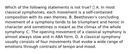 Which of the following statements is not true?  A. In most classical symphonies, each movement is a self-contained composition with its own themes. B. Beethoven's concluding movement of a symphony tends to be triumphant and heroic in character and sometimes is meant as the climax of the whole symphony. C. The opening movement of a classical symphony is almost always slow and in ABA form. D. A classical symphony usually consists of four movements that evoke a wide range of emotions through contrasts of tempo and mood.