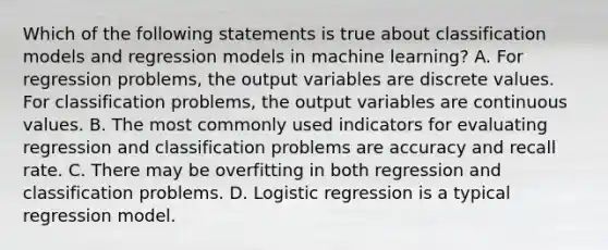 Which of the following statements is true about classification models and regression models in machine learning? A. For regression problems, the output variables are discrete values. For classification problems, the output variables are continuous values. B. The most commonly used indicators for evaluating regression and classification problems are accuracy and recall rate. C. There may be overfitting in both regression and classification problems. D. Logistic regression is a typical regression model.